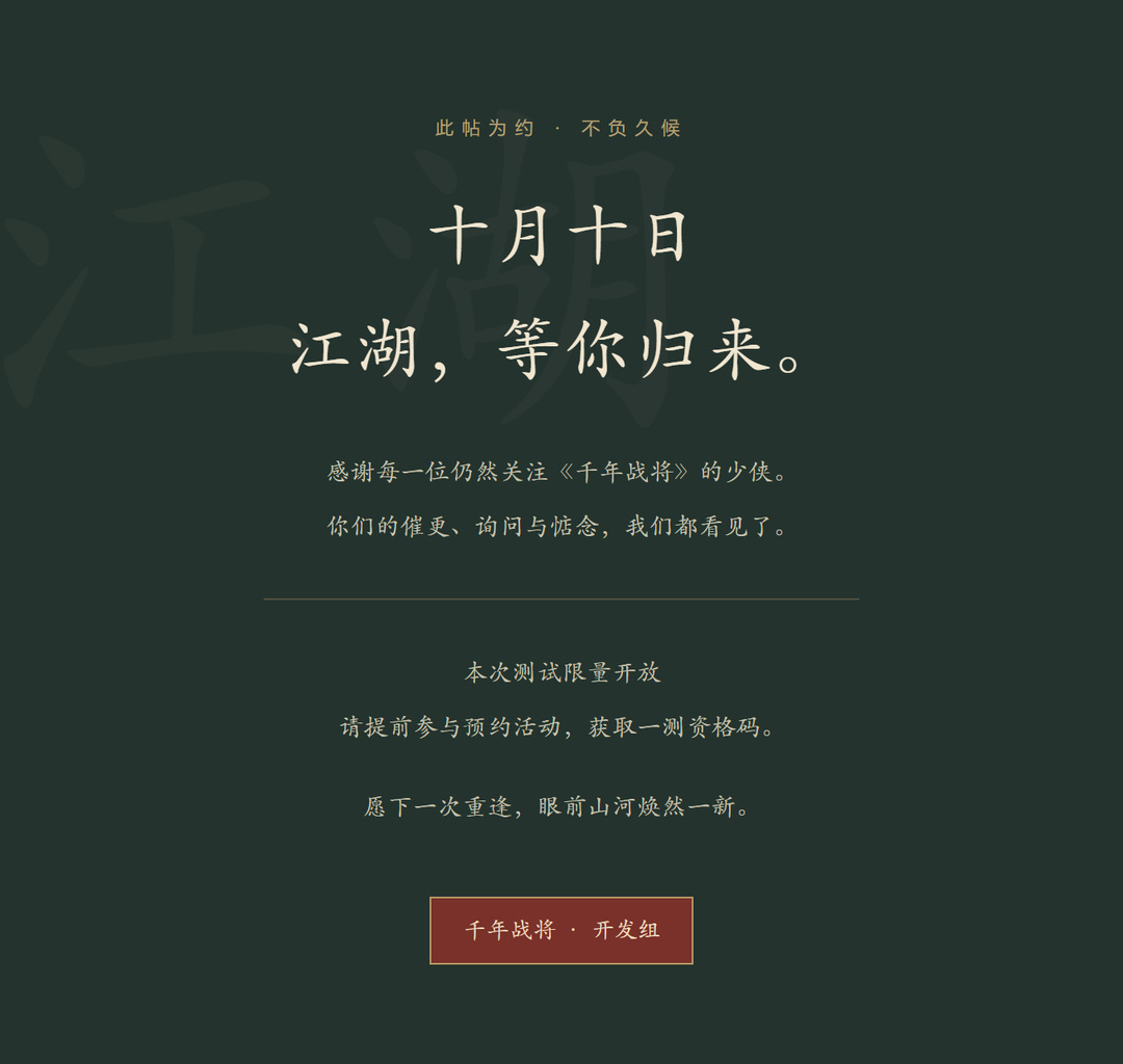 此帖为约 · 不负久候十月十日江湖,等你归来。感谢每一位仍然关注《千年战将》的少侠。你们的催更、询问与惦念,我们都看见了。本次测试限量开放请提前参与预约活动,获取一测资格码。愿下一次重逢,眼前山河焕然一新。千年战将 · 开发组